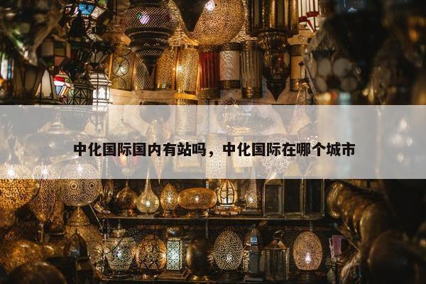 中化国际国内有站吗，中化国际在哪个城市