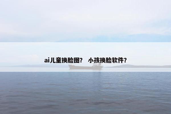 ai儿童换脸图？ 小孩换脸软件？