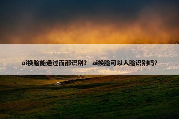 ai换脸能通过面部识别？ ai换脸可以人脸识别吗？