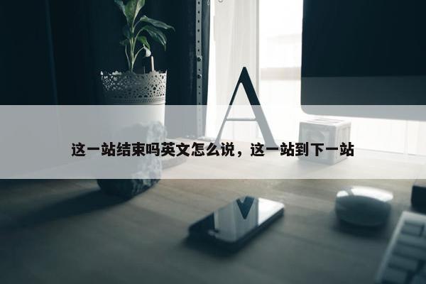 这一站结束吗英文怎么说，这一站到下一站