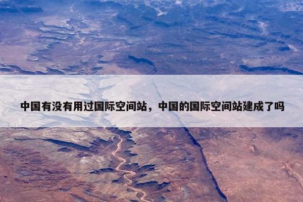 中国有没有用过国际空间站，中国的国际空间站建成了吗