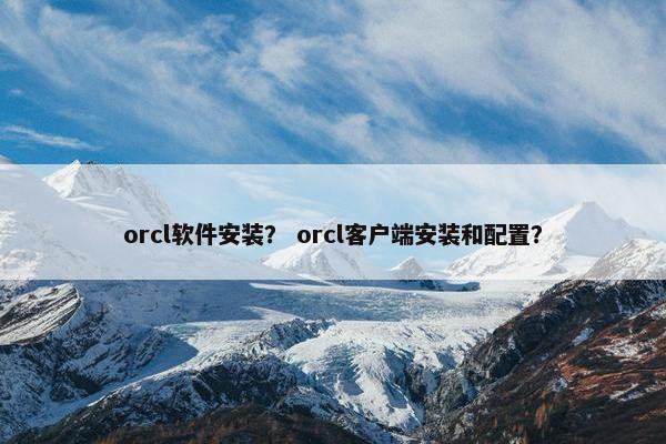 orcl软件安装？ orcl客户端安装和配置？