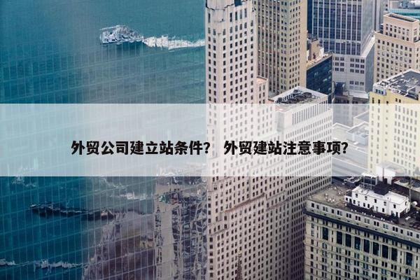 外贸公司建立站条件？ 外贸建站注意事项？