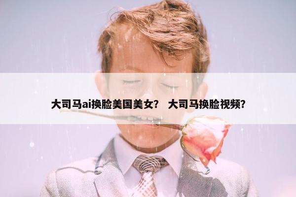 大司马ai换脸美国美女？ 大司马换脸视频？