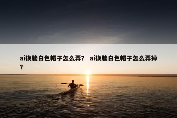 ai换脸白色帽子怎么弄？ ai换脸白色帽子怎么弄掉？