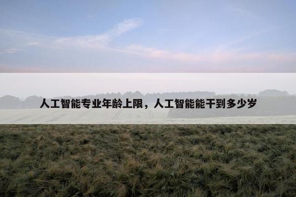 人工智能专业年龄上限，人工智能能干到多少岁