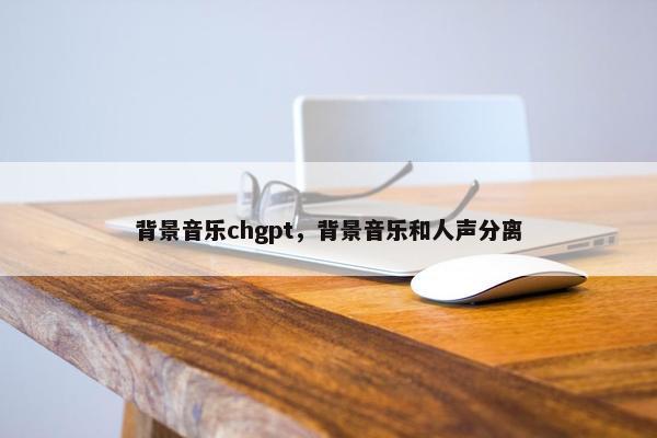 背景音乐chgpt，背景音乐和人声分离