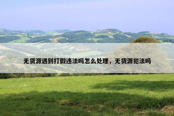 无货源遇到打假违法吗怎么处理，无货源犯法吗