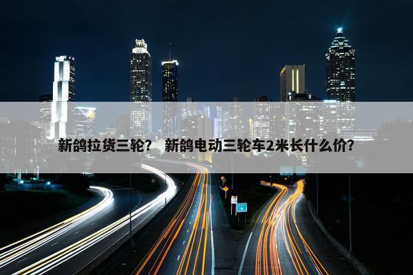新鸽拉货三轮？ 新鸽电动三轮车2米长什么价？