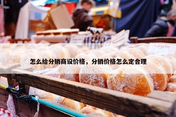怎么给分销商设价格，分销价格怎么定合理
