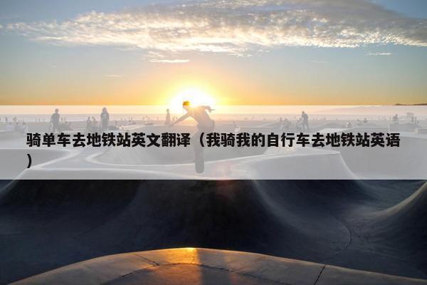 骑单车去地铁站英文翻译（我骑我的自行车去地铁站英语）