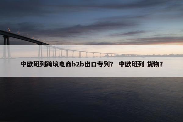 中欧班列跨境电商b2b出口专列？ 中欧班列 货物？