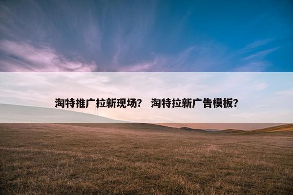 淘特推广拉新现场？ 淘特拉新广告模板？