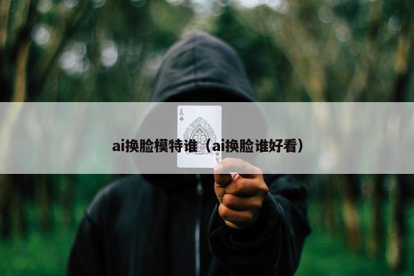 ai换脸模特谁（ai换脸谁好看）