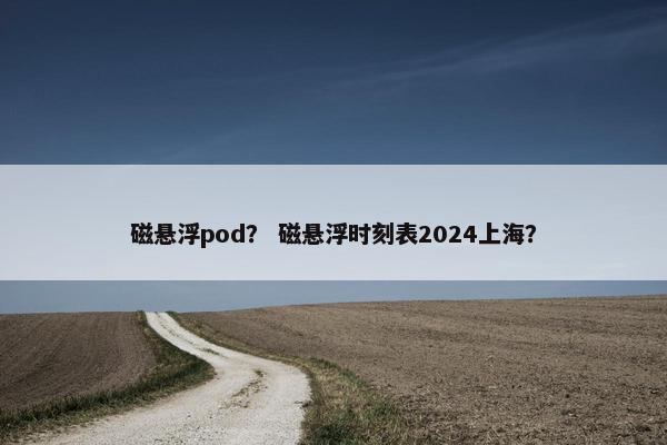 磁悬浮pod？ 磁悬浮时刻表2024上海？