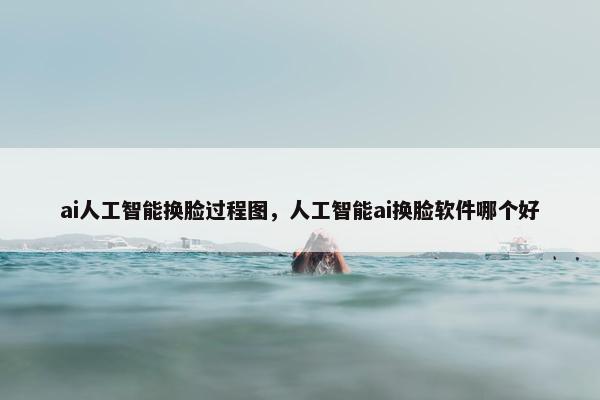 ai人工智能换脸过程图，人工智能ai换脸软件哪个好