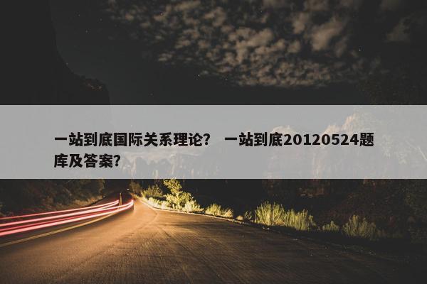 一站到底国际关系理论？ 一站到底20120524题库及答案？