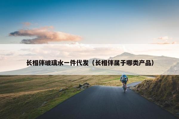 长相伴玻璃水一件代发（长相伴属于哪类产品）