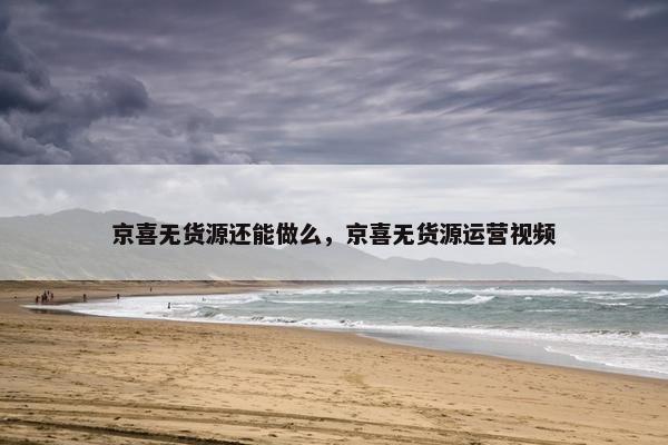 京喜无货源还能做么，京喜无货源运营视频