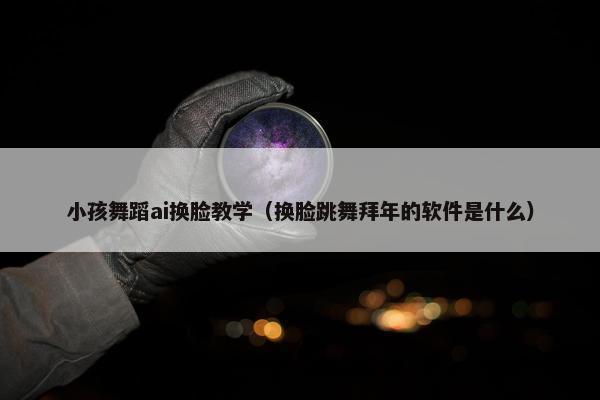 小孩舞蹈ai换脸教学（换脸跳舞拜年的软件是什么）