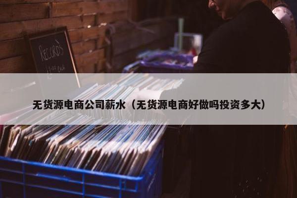 无货源电商公司薪水（无货源电商好做吗投资多大）