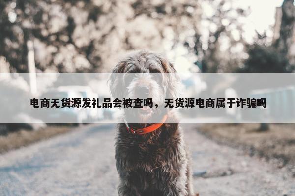 电商无货源发礼品会被查吗，无货源电商属于诈骗吗