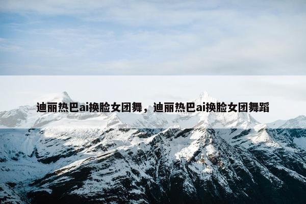 迪丽热巴ai换脸女团舞，迪丽热巴ai换脸女团舞蹈