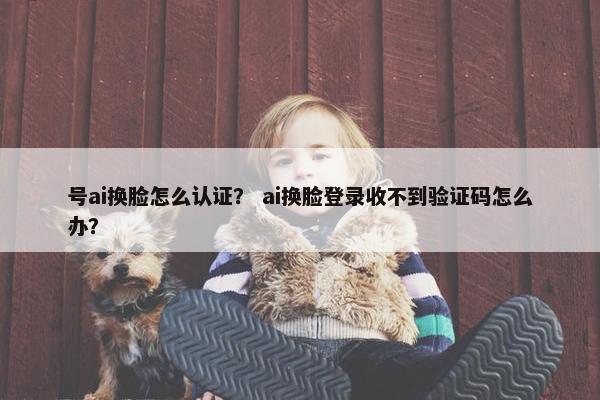 号ai换脸怎么认证？ ai换脸登录收不到验证码怎么办？