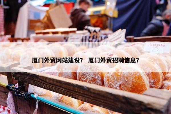 厦门外贸网站建设？ 厦门外贸招聘信息？