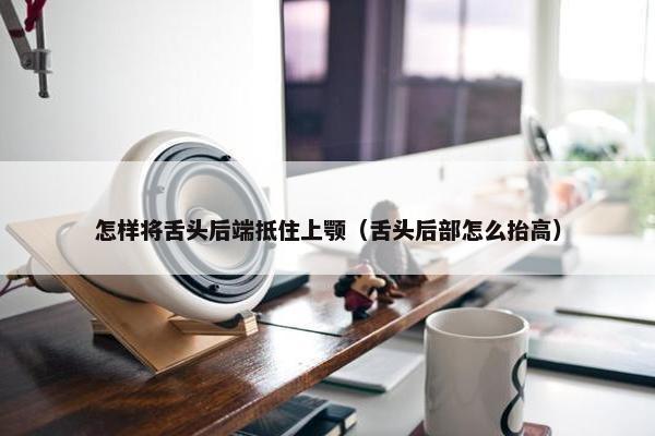 怎样将舌头后端抵住上颚（舌头后部怎么抬高）