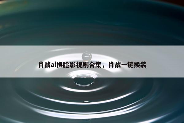 肖战ai换脸影视剧合集，肖战一键换装