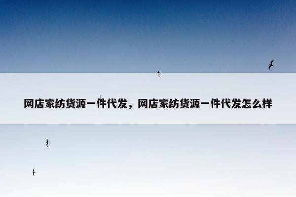 网店家纺货源一件代发，网店家纺货源一件代发怎么样