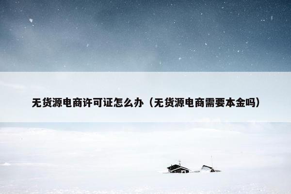 无货源电商许可证怎么办（无货源电商需要本金吗）