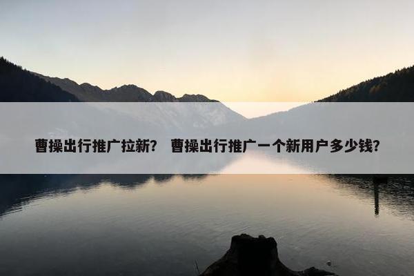 曹操出行推广拉新？ 曹操出行推广一个新用户多少钱？