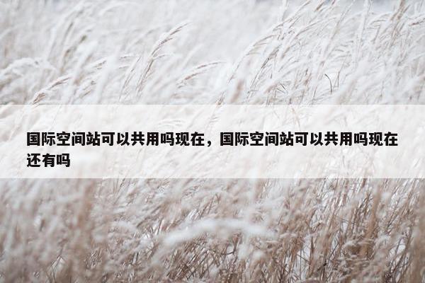 国际空间站可以共用吗现在，国际空间站可以共用吗现在还有吗
