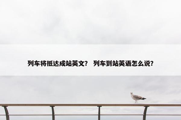 列车将抵达成站英文？ 列车到站英语怎么说？