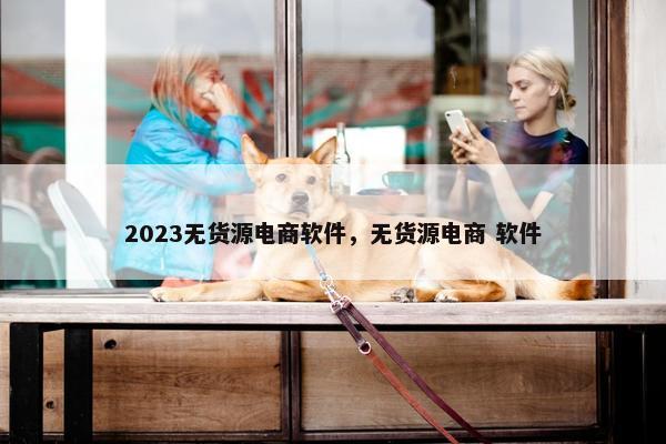 2023无货源电商软件，无货源电商 软件