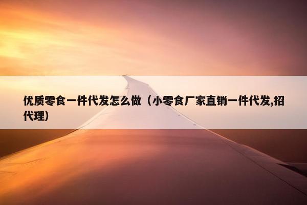 优质零食一件代发怎么做（小零食厂家直销一件代发,招代理）