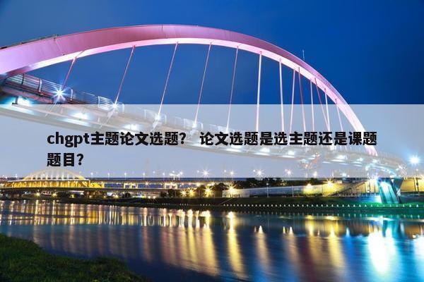 chgpt主题论文选题？ 论文选题是选主题还是课题题目？