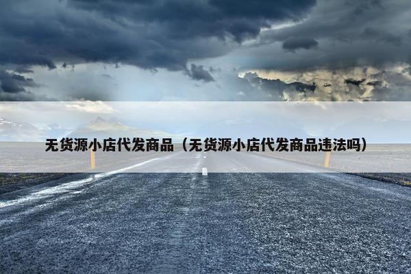 无货源小店代发商品（无货源小店代发商品违法吗）