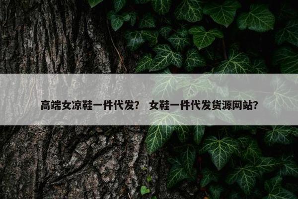 高端女凉鞋一件代发？ 女鞋一件代发货源网站？
