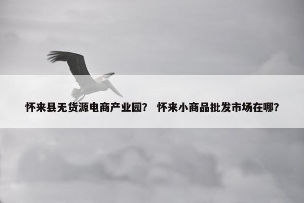 怀来县无货源电商产业园？ 怀来小商品批发市场在哪？