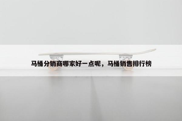 马桶分销商哪家好一点呢，马桶销售排行榜