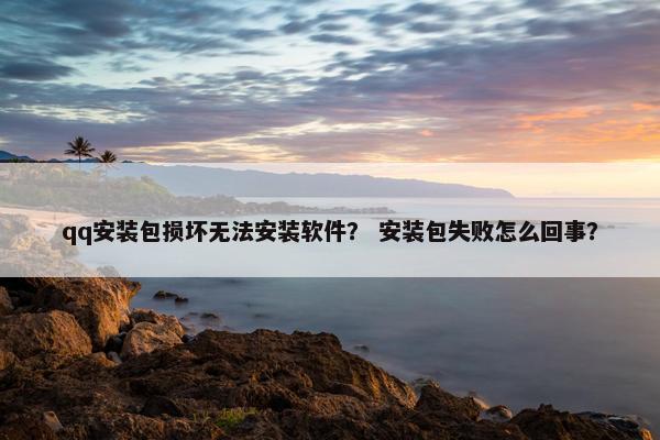 qq安装包损坏无法安装软件？ 安装包失败怎么回事？