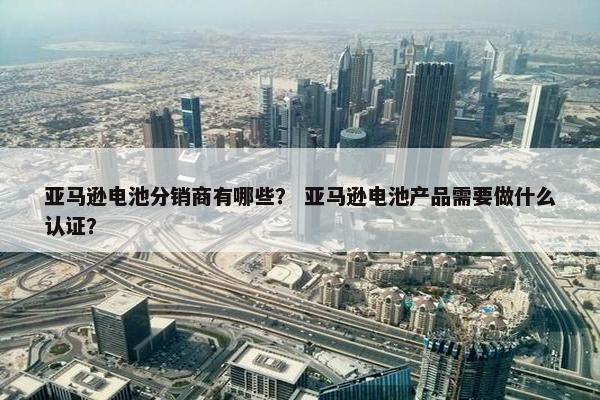 亚马逊电池分销商有哪些？ 亚马逊电池产品需要做什么认证？