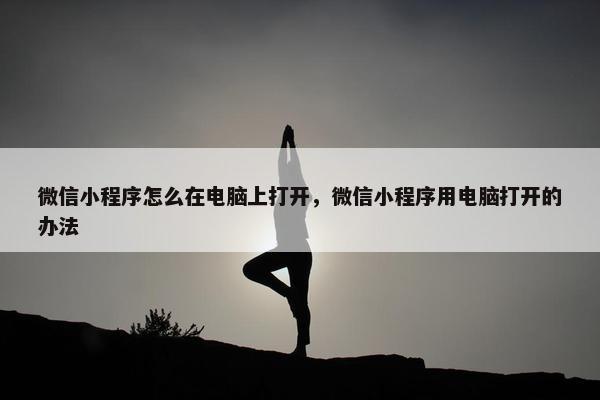 微信小程序怎么在电脑上打开，微信小程序用电脑打开的办法