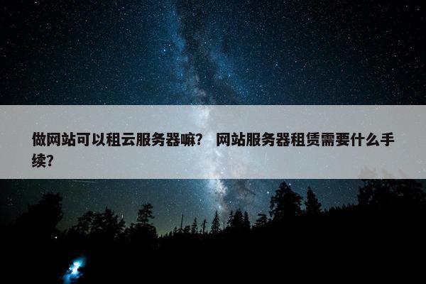 做网站可以租云服务器嘛？ 网站服务器租赁需要什么手续？