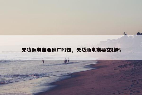 无货源电商要推广吗知，无货源电商要交钱吗