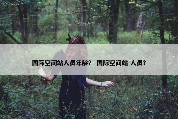 国际空间站人员年龄？ 国际空间站 人员？