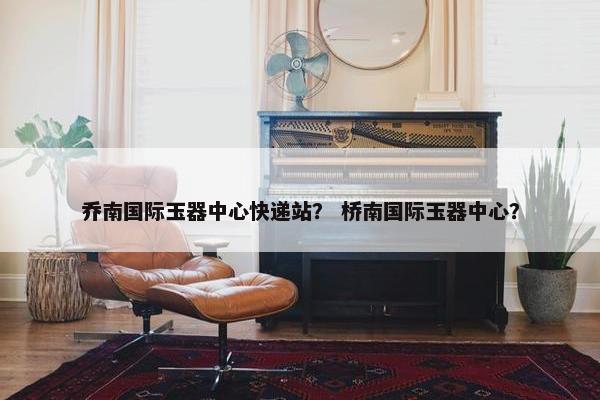 乔南国际玉器中心快递站？ 桥南国际玉器中心？